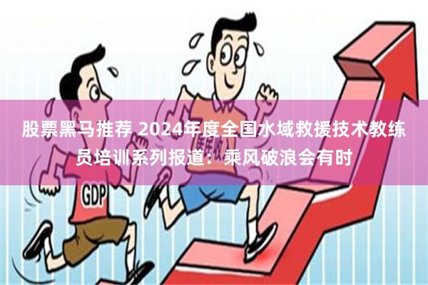 股票黑马推荐 2024年度全国水域救援技术教练员培训系列报道：乘风破浪会有时