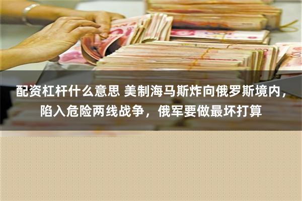 配资杠杆什么意思 美制海马斯炸向俄罗斯境内，陷入危险两线战争，俄军要做最坏打算