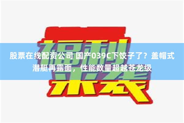 股票在线配资公司 国产039C下饺子了？盖帽式潜艇再露面，性能数量超越苍龙级