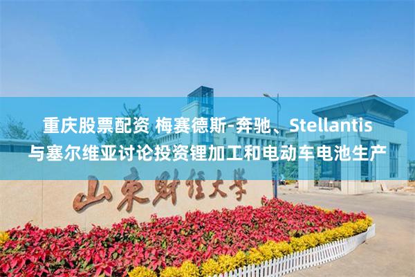 重庆股票配资 梅赛德斯-奔驰、Stellantis与塞尔维亚讨论投资锂加工和电动车电池生产