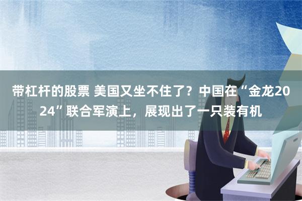 带杠杆的股票 美国又坐不住了？中国在“金龙2024”联合军演上，展现出了一只装有机