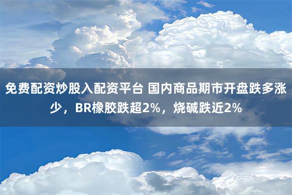 免费配资炒股入配资平台 国内商品期市开盘跌多涨少，BR橡胶跌超2%，烧碱跌近2%