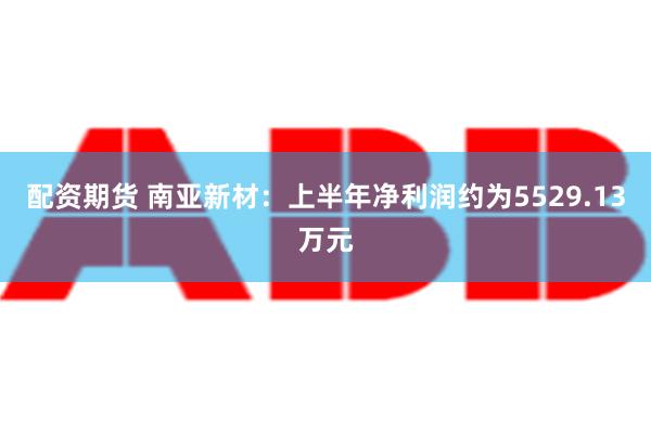 配资期货 南亚新材：上半年净利润约为5529.13万元