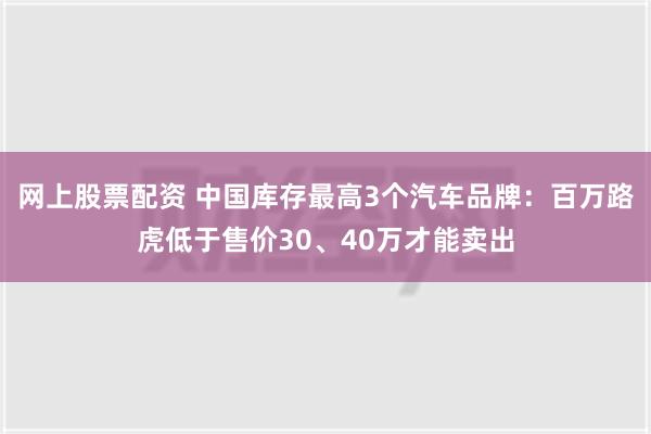 网上股票配资 中国库存最高3个汽车品牌：百万路虎低于售价30、40万才能卖出