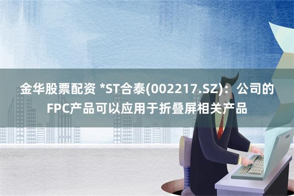 金华股票配资 *ST合泰(002217.SZ)：公司的FPC产品可以应用于折叠屏相关产品