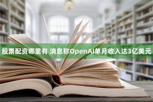 股票配资哪里有 消息称OpenAI单月收入达3亿美元