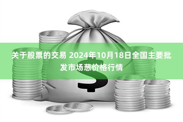 关于股票的交易 2024年10月18日全国主要批发市场葱价格行情