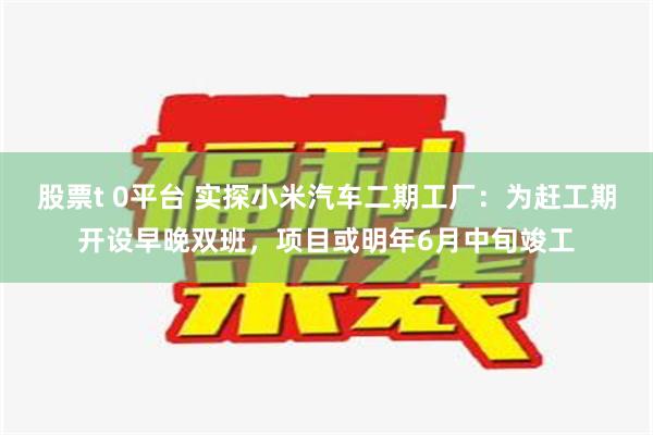 股票t 0平台 实探小米汽车二期工厂：为赶工期开设早晚双班，项目或明年6月中旬竣工