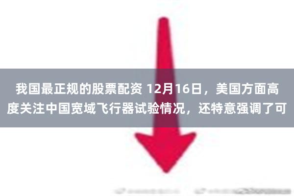 我国最正规的股票配资 12月16日，美国方面高度关注中国宽域飞行器试验情况，还特意强调了可