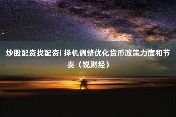 炒股配资找配资i 择机调整优化货币政策力度和节奏（锐财经）