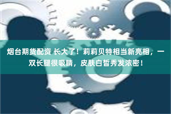 烟台期货配资 长大了！莉莉贝特相当新亮相，一双长腿很吸睛，皮肤白皙秀发浓密！