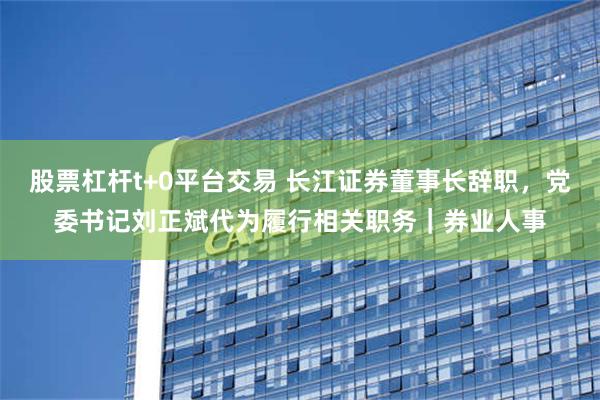 股票杠杆t+0平台交易 长江证券董事长辞职，党委书记刘正斌代为履行相关职务｜券业人事